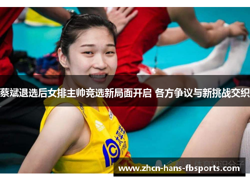蔡斌退选后女排主帅竞选新局面开启 各方争议与新挑战交织