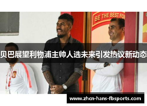 贝巴展望利物浦主帅人选未来引发热议新动态