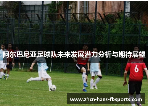 阿尔巴尼亚足球队未来发展潜力分析与期待展望