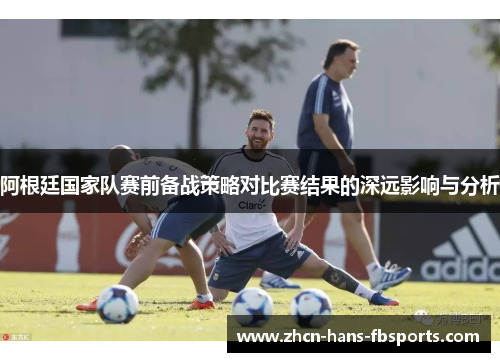 阿根廷国家队赛前备战策略对比赛结果的深远影响与分析
