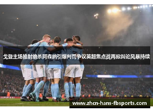 戈登主场推射绝杀阿森纳引爆判罚争议英超焦点战再掀舆论风暴持续
